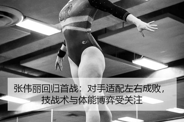 张伟丽回归首战：对手适配左右成败，技战术与体能博弈受关注